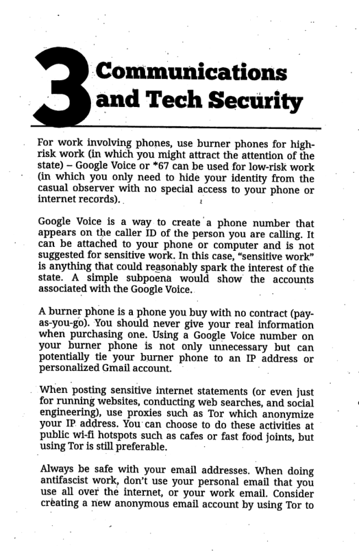 Communications and Tech Security For work involving phones, use burner phones for high- risk work (in which you might attract the attention of the state) - Google Voice or *67 can be used for low-risk work (in which you only need to hide your identity from the casual observer with no special access to your phone or internet records). . Google Voice is a way to create a phone number that appears on the caller ID of the person you are calling. It can be attached to your phone or computer and is not suggested for sensitive work. In this case, “sensitive work” is anything that could reasonably spark the interest of the state. A simple subpoena would show the accounts associated with the Google Voice. A burner phone is a phone you buy with no contract (pay- as-you-go). You should never give your real information when purchasing one. Using a Google Voice number on your burner phone is not only unnecessary but can potentially tie your burner phone to an IP address or personalized Gmail account. When posting sensitive internet statements (or even just for running websites, conducting web searches, and social engineering), use proxies such as Tor which anonymize your IP address. You’can choose to do these activities at public wi-fi hotspots such as cafes or fast food joints, but using Tor is still preferable. Always be safe with your email addresses. When doing antifascist work, don’t use your personal email that you use all over the internet, or your work email. Consider créating a new anonymous email account by using Tor to